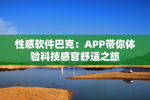 性感软件巴克：APP带你体验科技感官舒适之旅