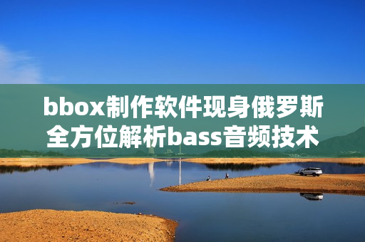 bbox制作软件现身俄罗斯全方位解析bass音频技术