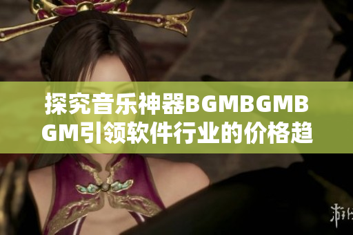 探究音乐神器BGMBGMBGM引领软件行业的价格趋势和未来