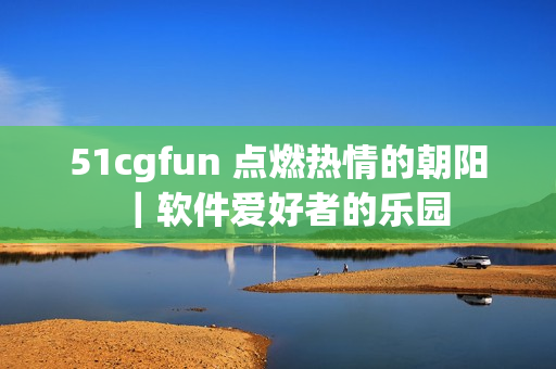 51cgfun 点燃热情的朝阳｜软件爱好者的乐园