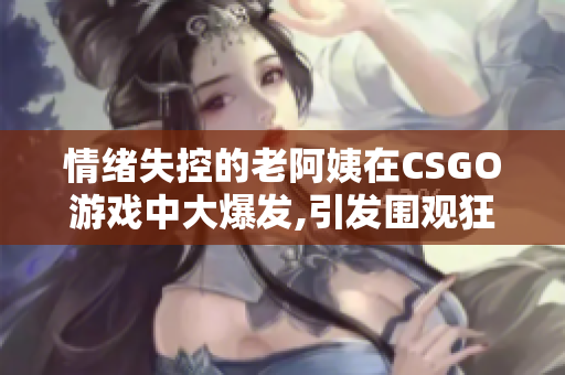 情绪失控的老阿姨在CSGO游戏中大爆发,引发围观狂潮