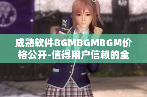 成熟软件BGMBGMBGM价格公开-值得用户信赖的全方位解决方案