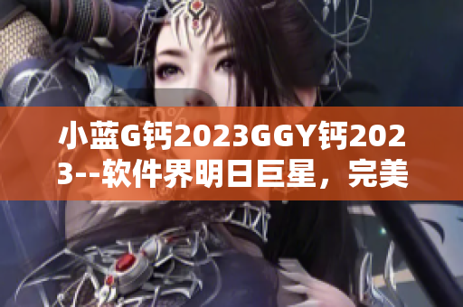 小蓝G钙2023GGY钙2023--软件界明日巨星，完美呈现势不可挡