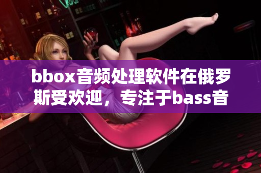 bbox音频处理软件在俄罗斯受欢迎，专注于bass音频技术