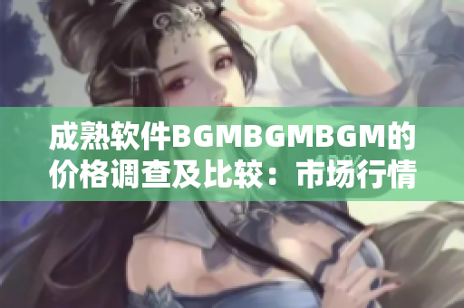 成熟软件BGMBGMBGM的价格调查及比较：市场行情解析