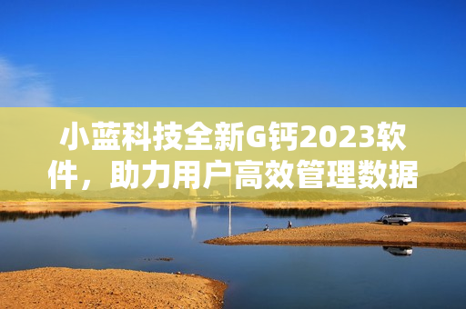 小蓝科技全新G钙2023软件，助力用户高效管理数据及提升工作效率