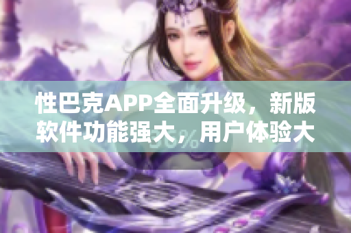 性巴克APP全面升级，新版软件功能强大，用户体验大幅提升