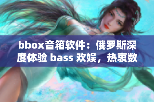 bbox音箱软件：俄罗斯深度体验 bass 欢娱，热衷数码创意