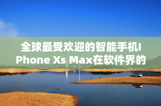 全球最受欢迎的智能手机IPhone Xs Max在软件界的全新应用景观