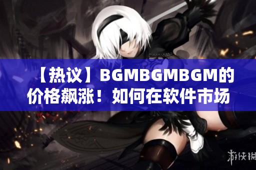 【热议】BGMBGMBGM的价格飙涨！如何在软件市场中抢占先机？