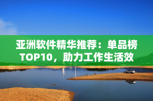 亚洲软件精华推荐：单品榜TOP10，助力工作生活效率提升