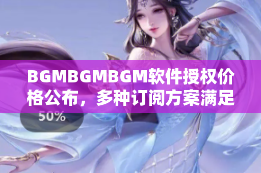 BGMBGMBGM软件授权价格公布，多种订阅方案满足不同需求