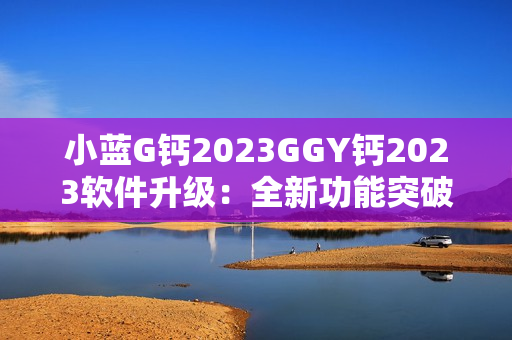 小蓝G钙2023GGY钙2023软件升级：全新功能突破，用户体验再升级