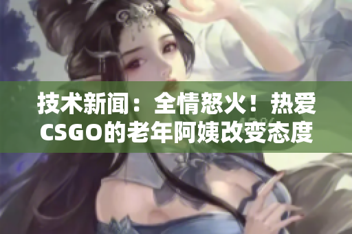 技术新闻：全情怒火！热爱CSGO的老年阿姨改变态度，相约全新战局