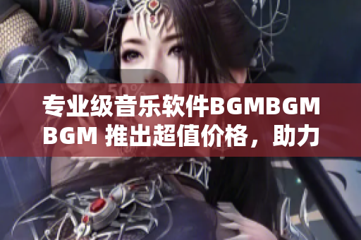 专业级音乐软件BGMBGMBGM 推出超值价格，助力音乐创作！