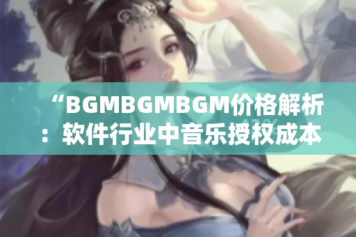 “BGMBGMBGM价格解析：软件行业中音乐授权成本的挑战”