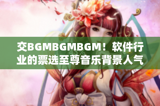 交BGMBGMBGM！软件行业的票选至尊音乐背景人气王！价格揭晓！