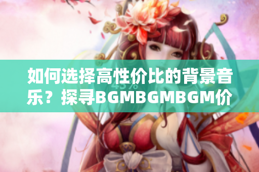 如何选择高性价比的背景音乐？探寻BGMBGMBGM价格和服务的优劣比较