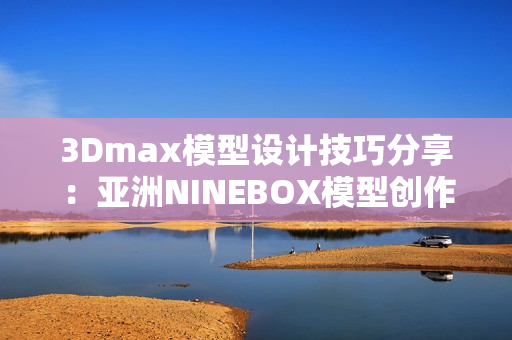 3Dmax模型设计技巧分享：亚洲NINEBOX模型创作指南