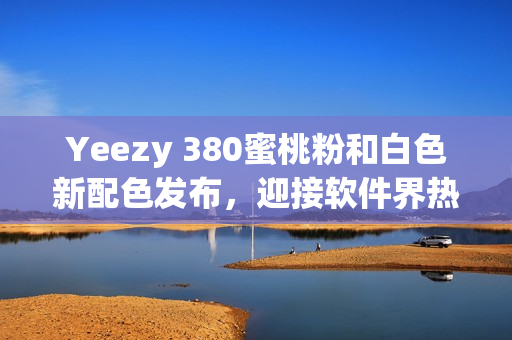 Yeezy 380蜜桃粉和白色新配色发布，迎接软件界热潮