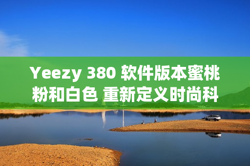 Yeezy 380 软件版本蜜桃粉和白色 重新定义时尚科技潮流