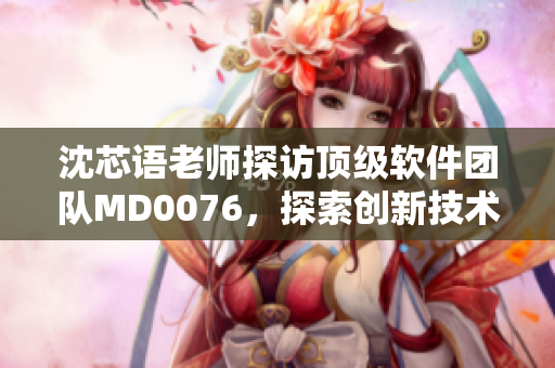 沈芯语老师探访顶级软件团队MD0076，探索创新技术与行业趋势