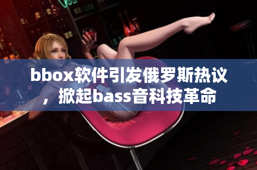 bbox软件引发俄罗斯热议，掀起bass音科技革命