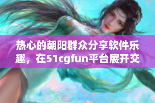 热心的朝阳群众分享软件乐趣，在51cgfun平台展开交流互动