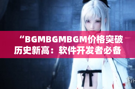 “BGMBGMBGM价格突破历史新高：软件开发者必备神器贵在哪？”