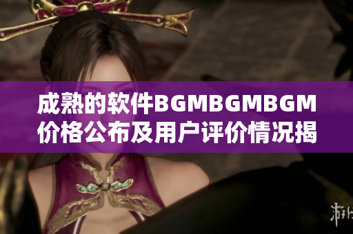 成熟的软件BGMBGMBGM价格公布及用户评价情况揭晓