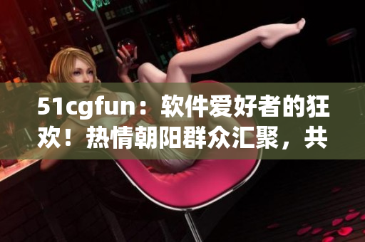 51cgfun：软件爱好者的狂欢！热情朝阳群众汇聚，共享最新软件乐趣