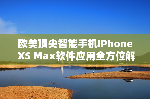 欧美顶尖智能手机IPhone XS Max软件应用全方位解析