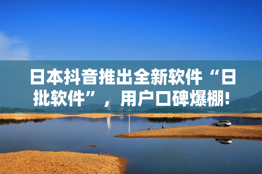 日本抖音推出全新软件“日批软件”，用户口碑爆棚!