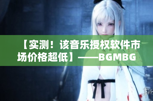 【实测！该音乐授权软件市场价格超低】——BGMBGMBGM现已上架！