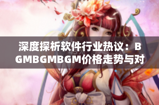 深度探析软件行业热议：BGMBGMBGM价格走势与对行业的影响