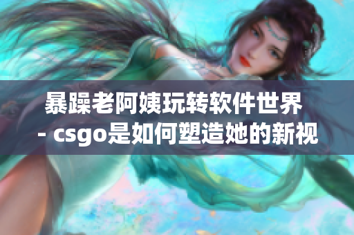 暴躁老阿姨玩转软件世界 - csgo是如何塑造她的新视角