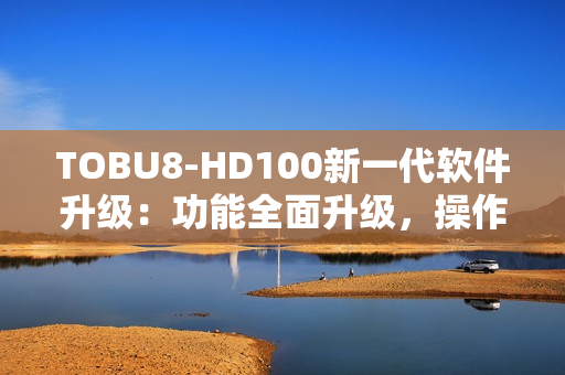 TOBU8-HD100新一代软件升级：功能全面升级，操作更简便