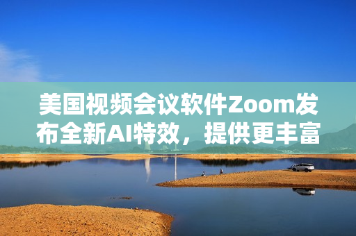 美国视频会议软件Zoom发布全新AI特效，提供更丰富的互动体验