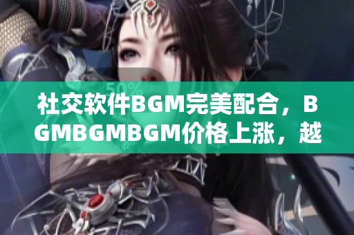 社交软件BGM完美配合，BGMBGMBGM价格上涨，越来越受开发者欢迎