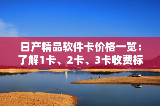 日产精品软件卡价格一览：了解1卡、2卡、3卡收费标准