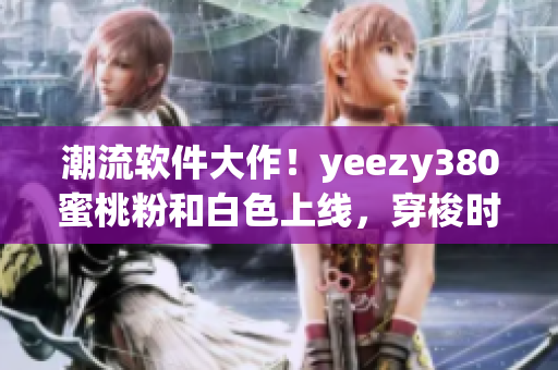 潮流软件大作！yeezy380蜜桃粉和白色上线，穿梭时尚界