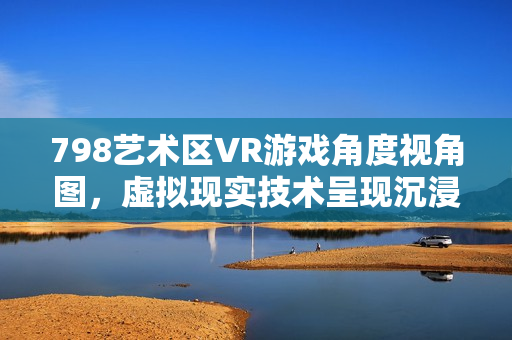 798艺术区VR游戏角度视角图，虚拟现实技术呈现沉浸式体验