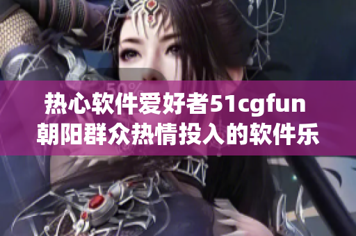 热心软件爱好者51cgfun 朝阳群众热情投入的软件乐园