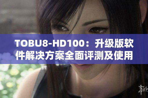 TOBU8-HD100：升级版软件解决方案全面评测及使用体验分享