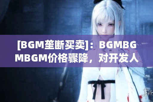 [BGM垄断买卖]：BGMBGMBGM价格骤降，对开发人员有何影响？