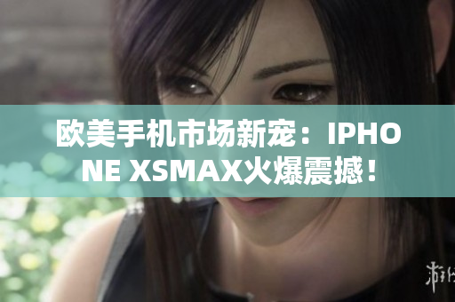 欧美手机市场新宠：IPHONE XSMAX火爆震撼！