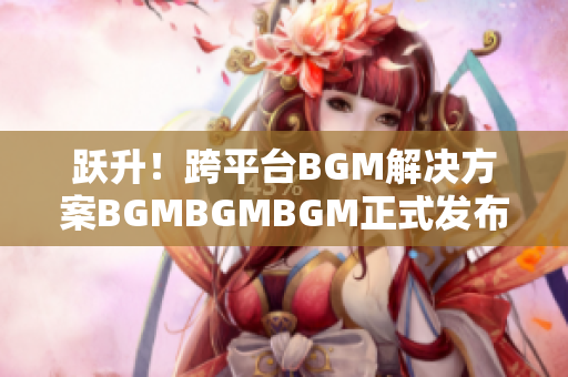 跃升！跨平台BGM解决方案BGMBGMBGM正式发布，售价合理！