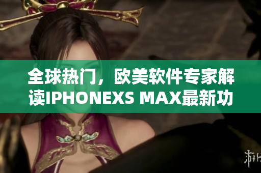 全球热门，欧美软件专家解读IPHONEXS MAX最新功能