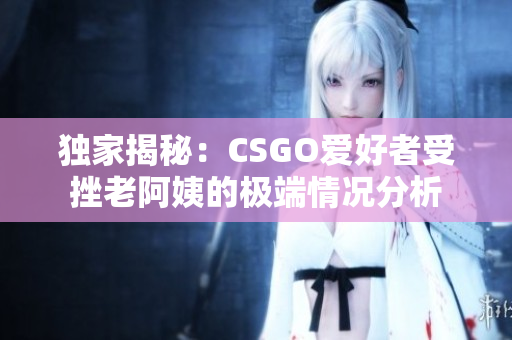 独家揭秘：CSGO爱好者受挫老阿姨的极端情况分析