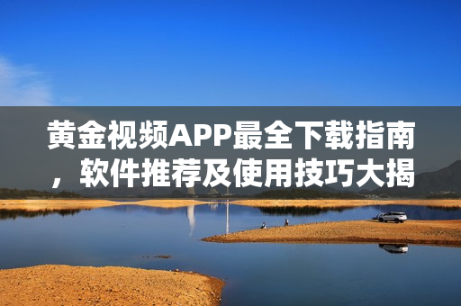 黄金视频APP最全下载指南，软件推荐及使用技巧大揭秘